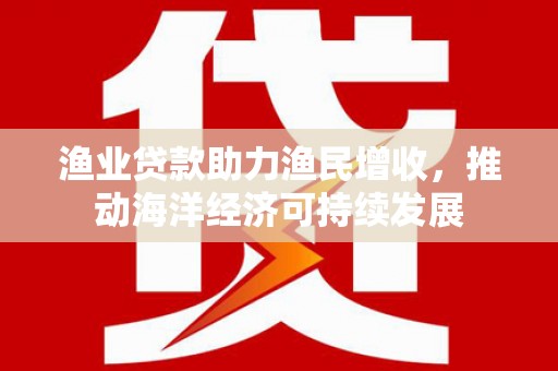 乌日渔业贷款助力渔民增收，推动海洋经济可持续发展
